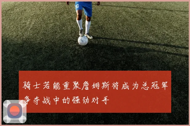 骑士若能重聚詹姆斯将成为总冠军争夺战中的强劲对手