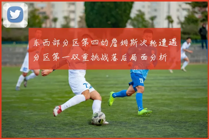 东西部分区第四的詹姆斯次轮遭遇分区第一双重挑战落后局面分析