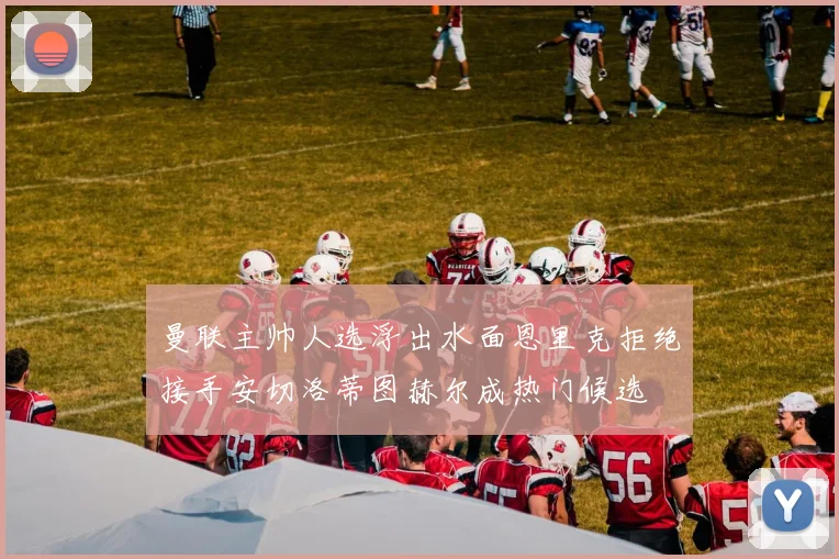 曼联主帅人选浮出水面恩里克拒绝接手安切洛蒂图赫尔成热门候选