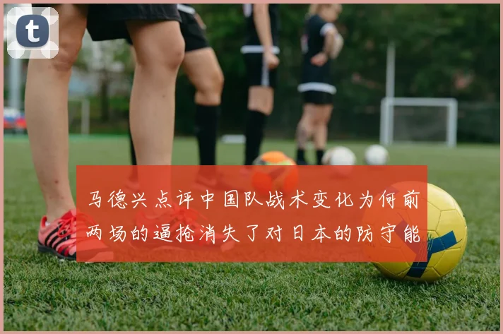 马德兴点评中国队战术变化为何前两场的逼抢消失了对日本的防守能否奏效